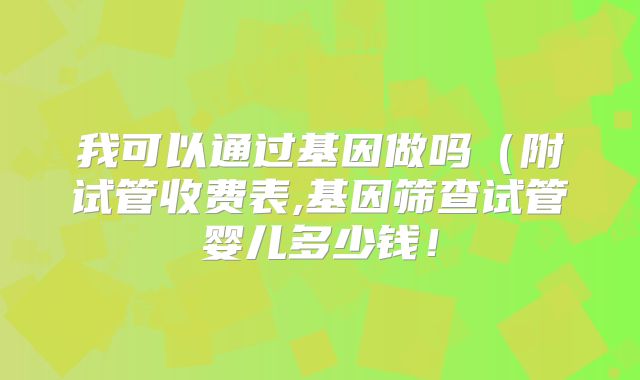 我可以通过基因做吗(附试管收费表,基因筛查试管婴儿多少钱!