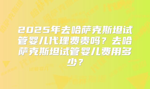 2025年去哈萨克斯坦试管婴儿代理费贵吗？去哈萨克斯坦试管婴儿费用多少？