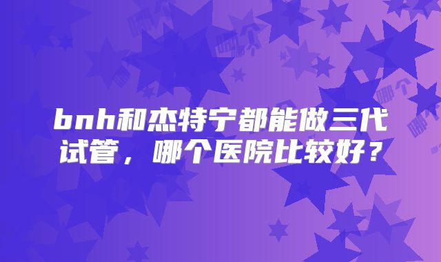 bnh和杰特宁都能做三代试管，哪个医院比较好？