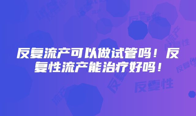 反复流产可以做试管吗！反复性流产能治疗好吗！