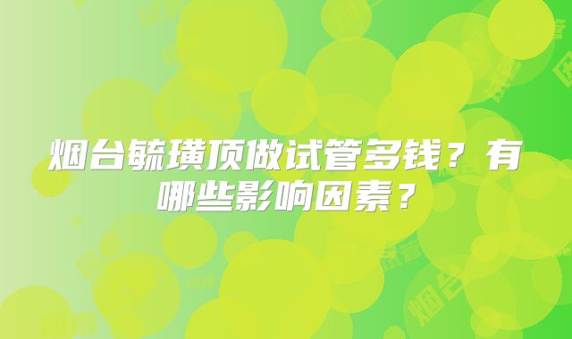 烟台毓璜顶做试管多钱？有哪些影响因素？