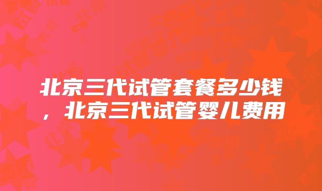 北京三代试管套餐多少钱,北京三代试管婴儿费用