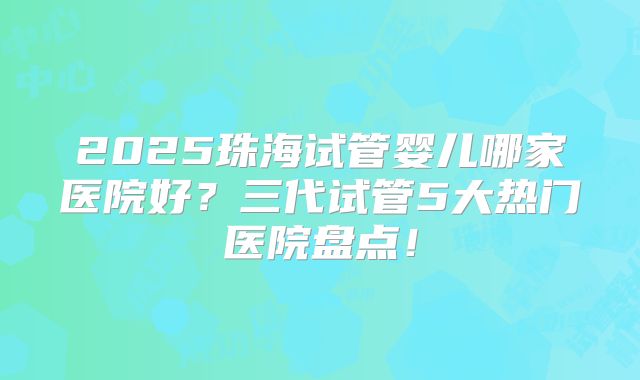 2025珠海试管婴儿哪家医院好?三代试管5大热门医院盘点!