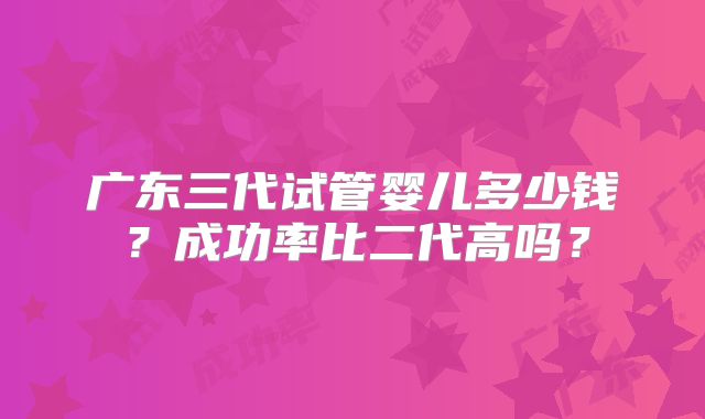 广东三代试管婴儿多少钱？成功率比二代高吗？