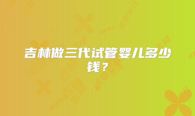 吉林做三代试管婴儿多少钱?