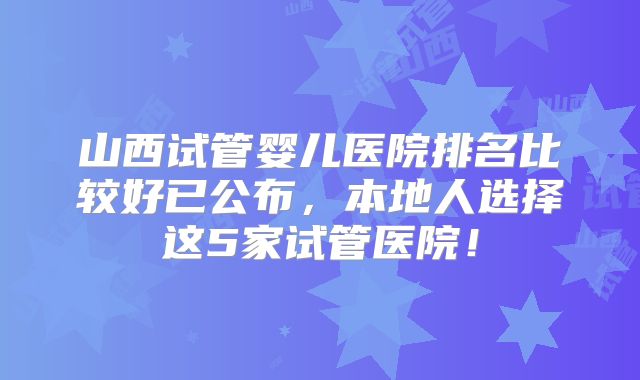 山西试管婴儿医院排名比较好已公布，本地人选择这5家试管医院！