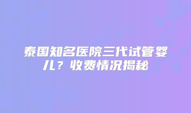 泰国知名医院三代试管婴儿?收费情况揭秘