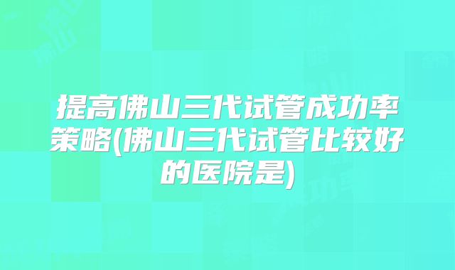 提高佛山三代试管成功率策略(佛山三代试管比较好的医院是)