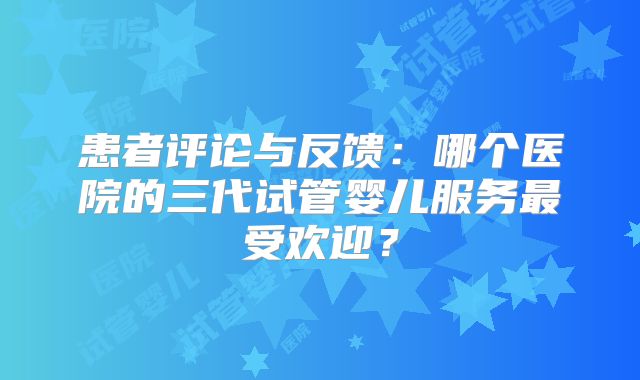 患者评论与反馈：哪个医院的三代试管婴儿服务最受欢迎？