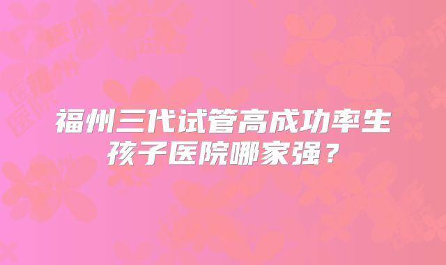 福州三代试管高成功率生孩子医院哪家强？