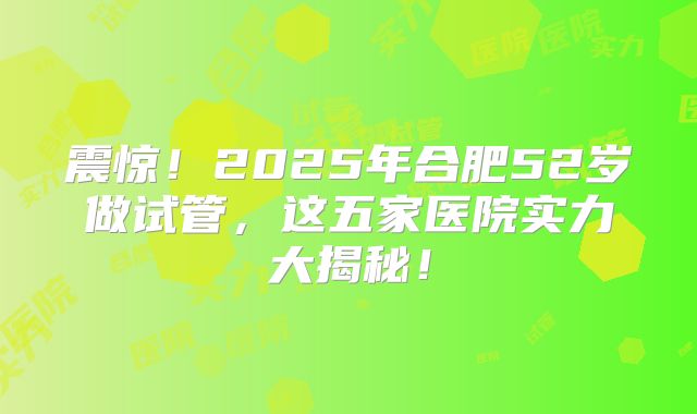 震惊!2025年合肥52岁做试管,这五家医院实力大揭秘!