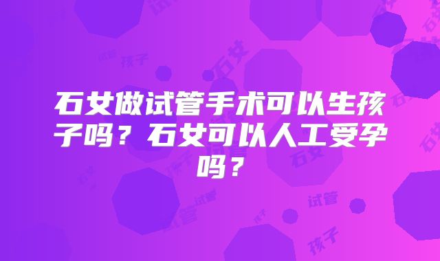 石女做试管手术可以生孩子吗？石女可以人工受孕吗？