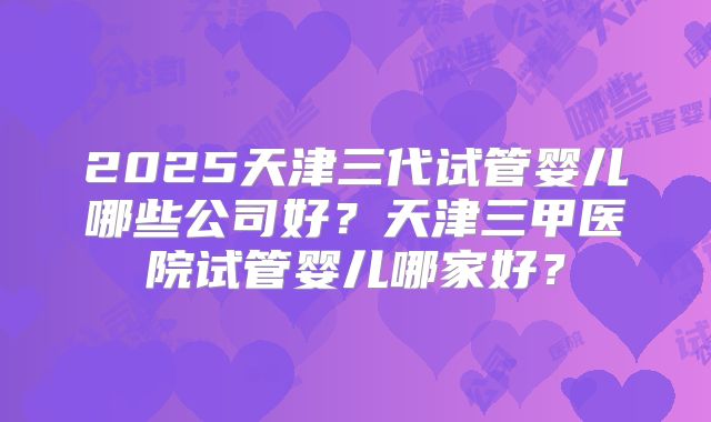 2025天津三代试管婴儿哪些公司好？天津三甲医院试管婴儿哪家好？