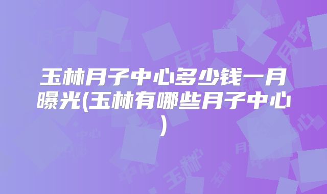玉林月子中心多少钱一月曝光(玉林有哪些月子中心)