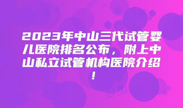 2023年中山三代试管婴儿医院排名公布，附上中山私立试管机构医院介绍！