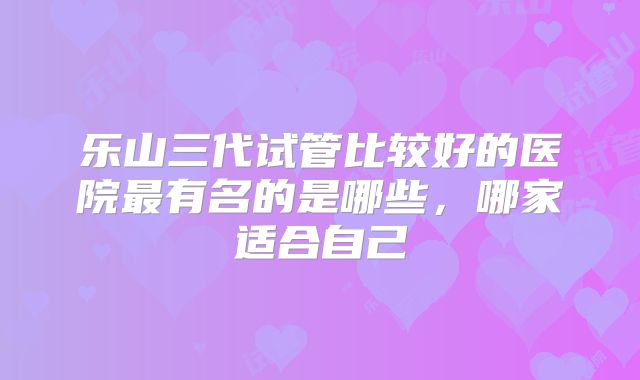 乐山三代试管比较好的医院最有名的是哪些，哪家适合自己