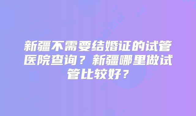 新疆不需要结婚证的试管医院查询？新疆哪里做试管比较好？