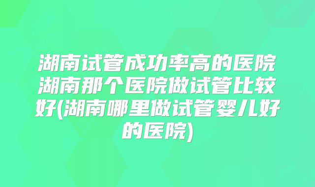 湖南试管成功率高的医院湖南那个医院做试管比较好(湖南哪里做试管婴儿好的医院)