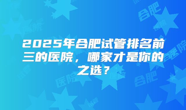 2025年合肥试管排名前三的医院，哪家才是你的之选？