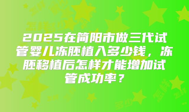 2025在简阳市做三代试管婴儿冻胚植入多少钱，冻胚移植后怎样才能增加试管成功率？