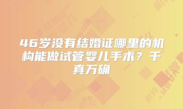 46岁没有结婚证哪里的机构能做试管婴儿手术?千真万确