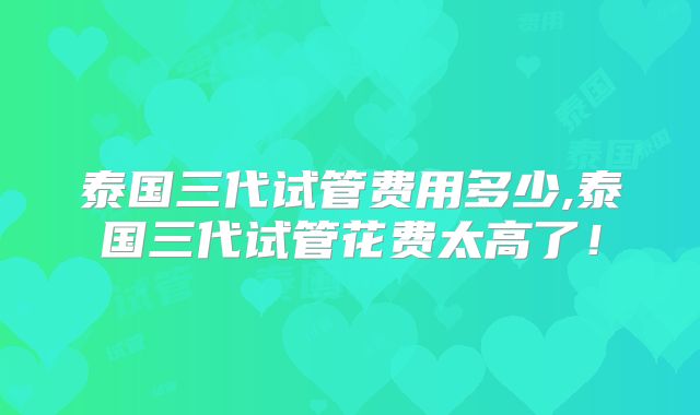 泰国三代试管费用多少,泰国三代试管花费太高了！
