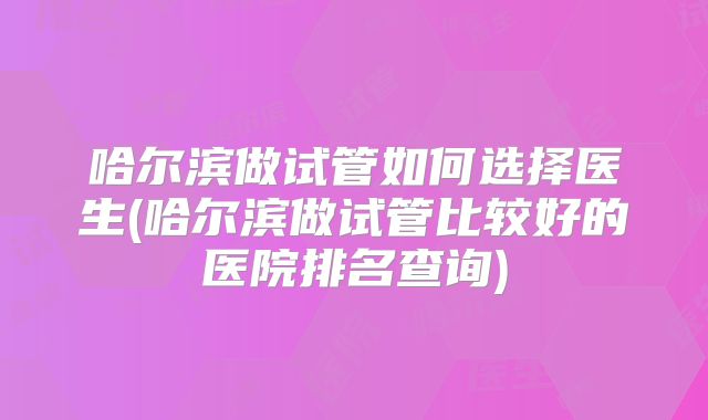 哈尔滨做试管如何选择医生(哈尔滨做试管比较好的医院排名查询)