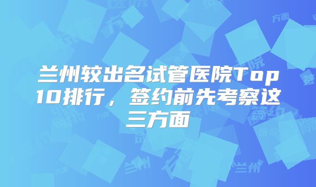 兰州较出名试管医院Top10排行,签约前先考察这三方面