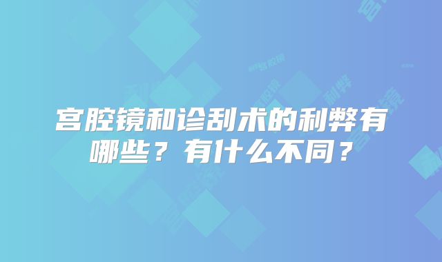 宫腔镜和诊刮术的利弊有哪些?有什么不同?