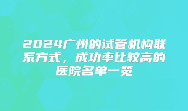 2024广州的试管机构联系方式,成功率比较高的医院名单一览