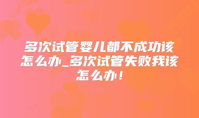 多次试管婴儿都不成功该怎么办_多次试管失败我该怎么办!