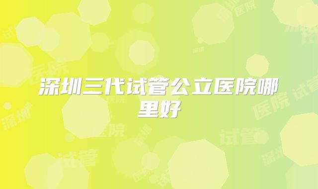 深圳三代试管公立医院哪里好