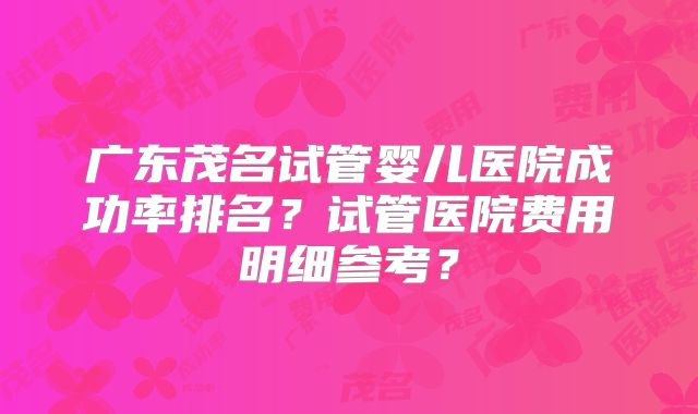 广东茂名试管婴儿医院成功率排名?试管医院费用明细参考?