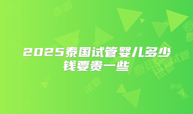 2025泰国试管婴儿多少钱要贵一些