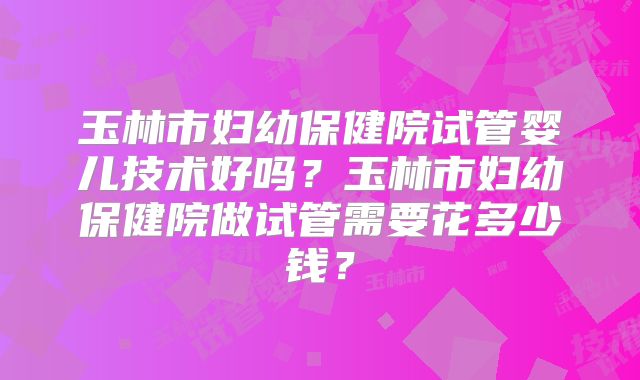 玉林市妇幼保健院试管婴儿技术好吗?玉林市妇幼保健院做试管需要花多少钱?