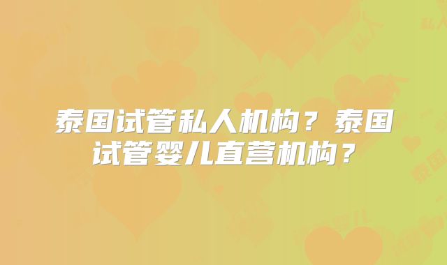 泰国试管私人机构?泰国试管婴儿直营机构?