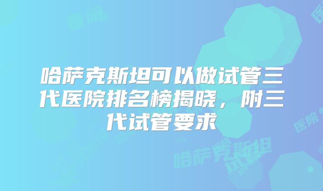 哈萨克斯坦可以做试管三代医院排名榜揭晓，附三代试管要求