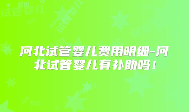河北试管婴儿费用明细-河北试管婴儿有补助吗！