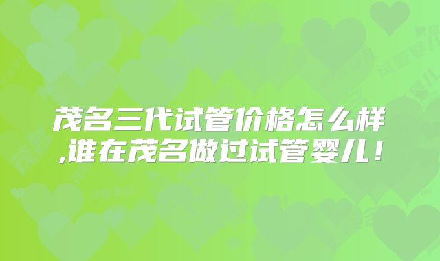 茂名三代试管价格怎么样,谁在茂名做过试管婴儿！