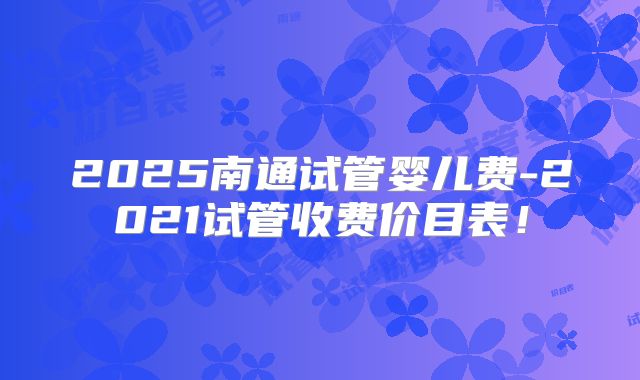 2025南通试管婴儿费-2021试管收费价目表！