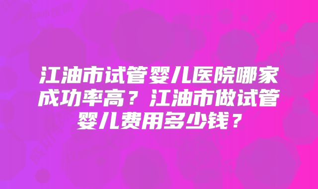 江油市试管婴儿医院哪家成功率高?江油市做试管婴儿费用多少钱?