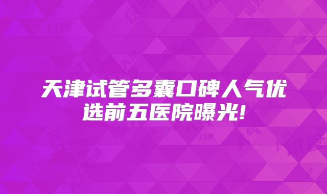 天津试管多囊口碑人气优选前五医院曝光!