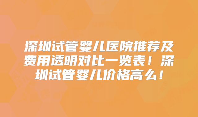 深圳试管婴儿医院推荐及费用透明对比一览表！深圳试管婴儿价格高么！