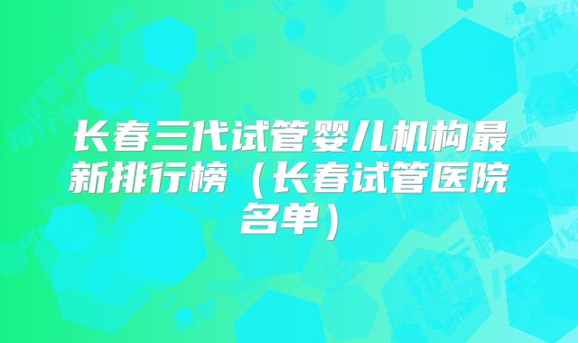 长春三代试管婴儿机构最新排行榜（长春试管医院名单）