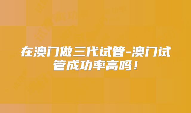 在澳门做三代试管-澳门试管成功率高吗！