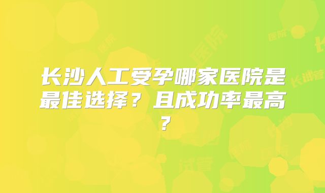长沙人工受孕哪家医院是最佳选择？且成功率最高？