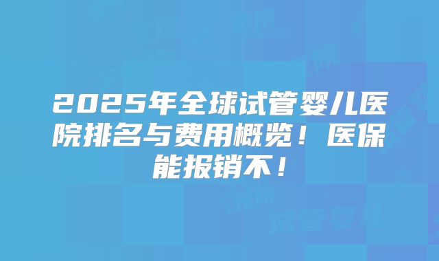 2025年全球试管婴儿医院排名与费用概览!医保能报销不!