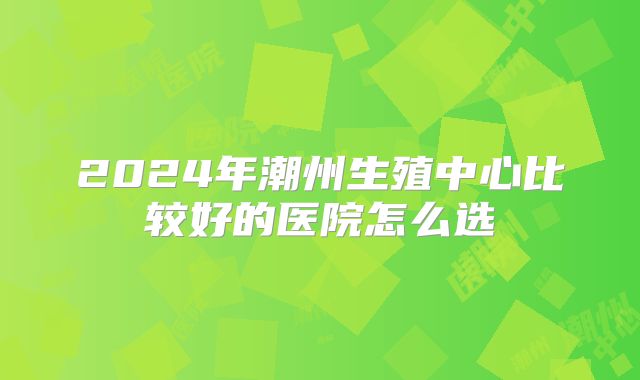 2024年潮州生殖中心比较好的医院怎么选