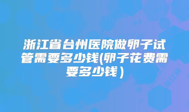 浙江省台州医院做卵子试管需要多少钱(卵子花费需要多少钱）