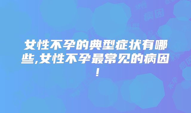 女性不孕的典型症状有哪些,女性不孕最常见的病因!